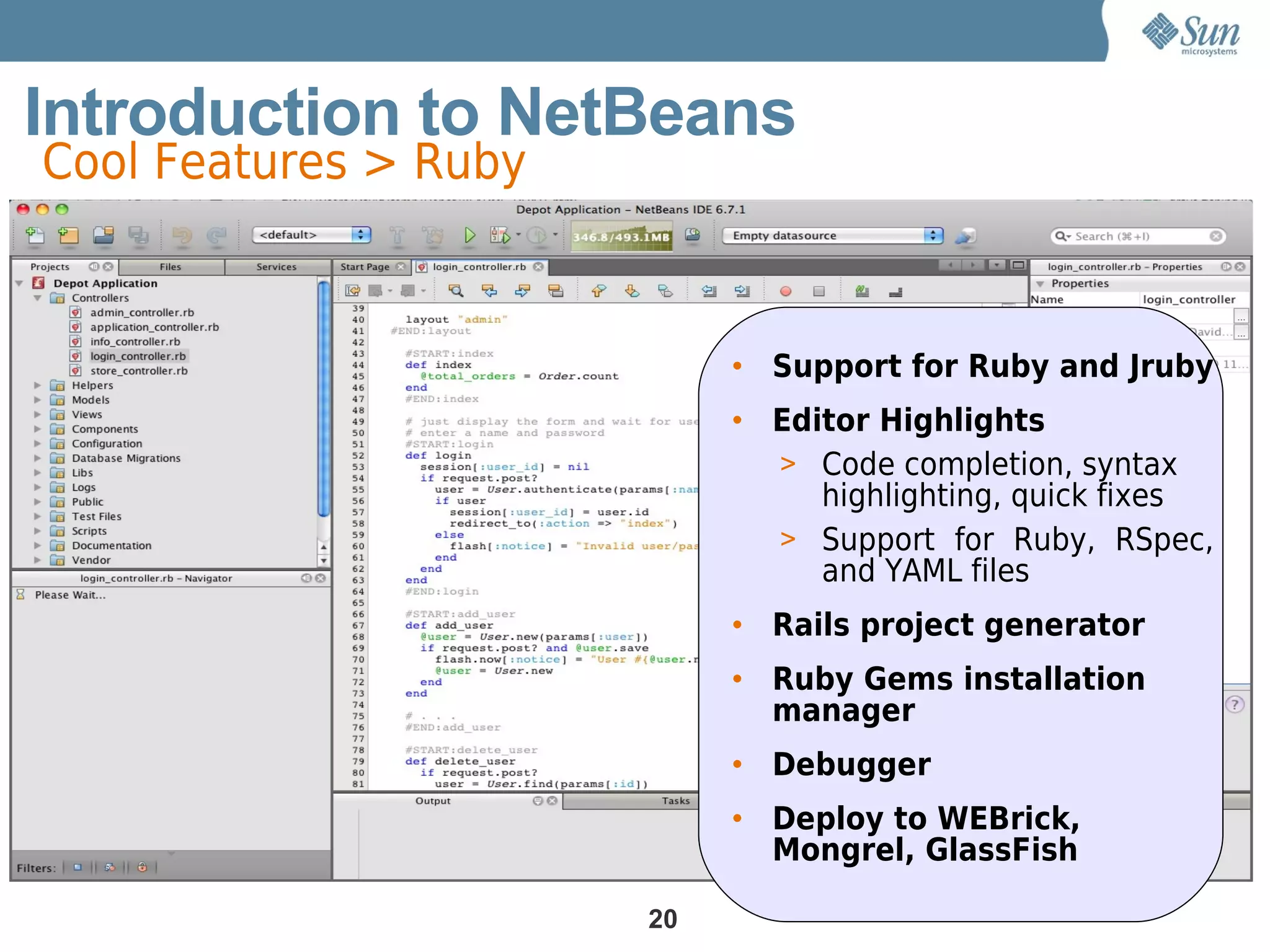 Introduction to NetBeans
Cool Features > Ruby



                            • Support for Ruby and Jruby
                            • Editor Highlights
                              > Code completion, syntax
                                 highlighting, quick fixes
                              > Support for Ruby, RSpec,
                                 and YAML files
                            • Rails project generator
                            • Ruby Gems installation
                              manager
                            • Debugger
                            • Deploy to WEBrick,
                              Mongrel, GlassFish

                       20
 