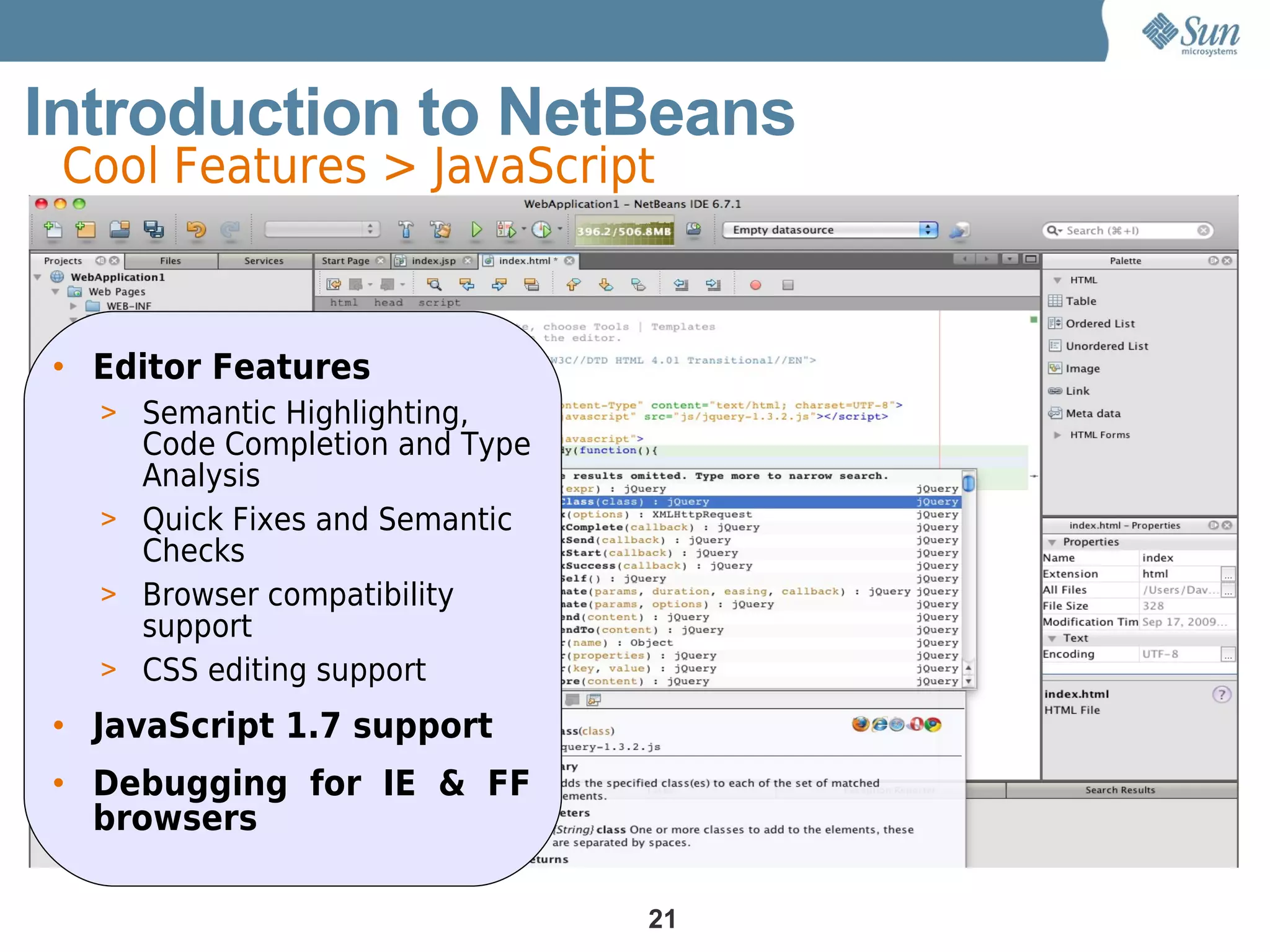 Introduction to NetBeans
 Cool Features > JavaScript


• Editor Features
  > Semantic Highlighting,
    Code Completion and Type
    Analysis
  > Quick Fixes and Semantic
    Checks
  > Browser compatibility
    support
  > CSS editing support

• JavaScript 1.7 support
• Debugging for IE & FF
  browsers

                               21
 