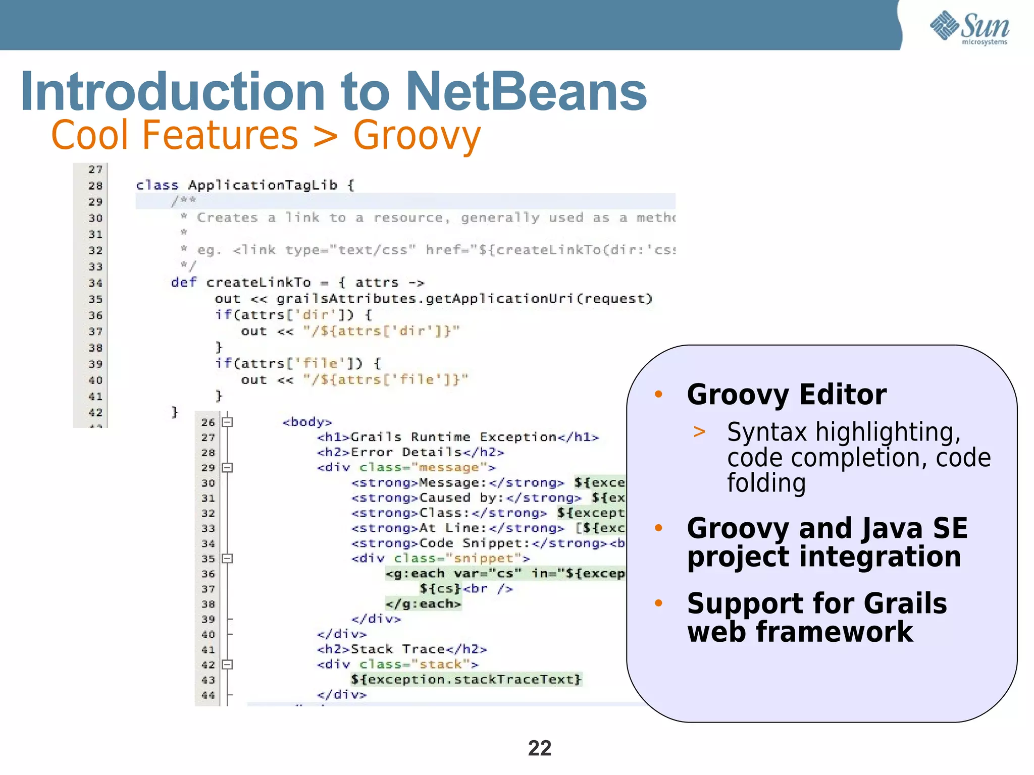 Introduction to NetBeans
 Cool Features > Groovy




                               • Groovy Editor
                                 > Syntax highlighting,
                                   code completion, code
                                   folding
                               • Groovy and Java SE
                                 project integration
                               • Support for Grails
                                 web framework


                          22
 