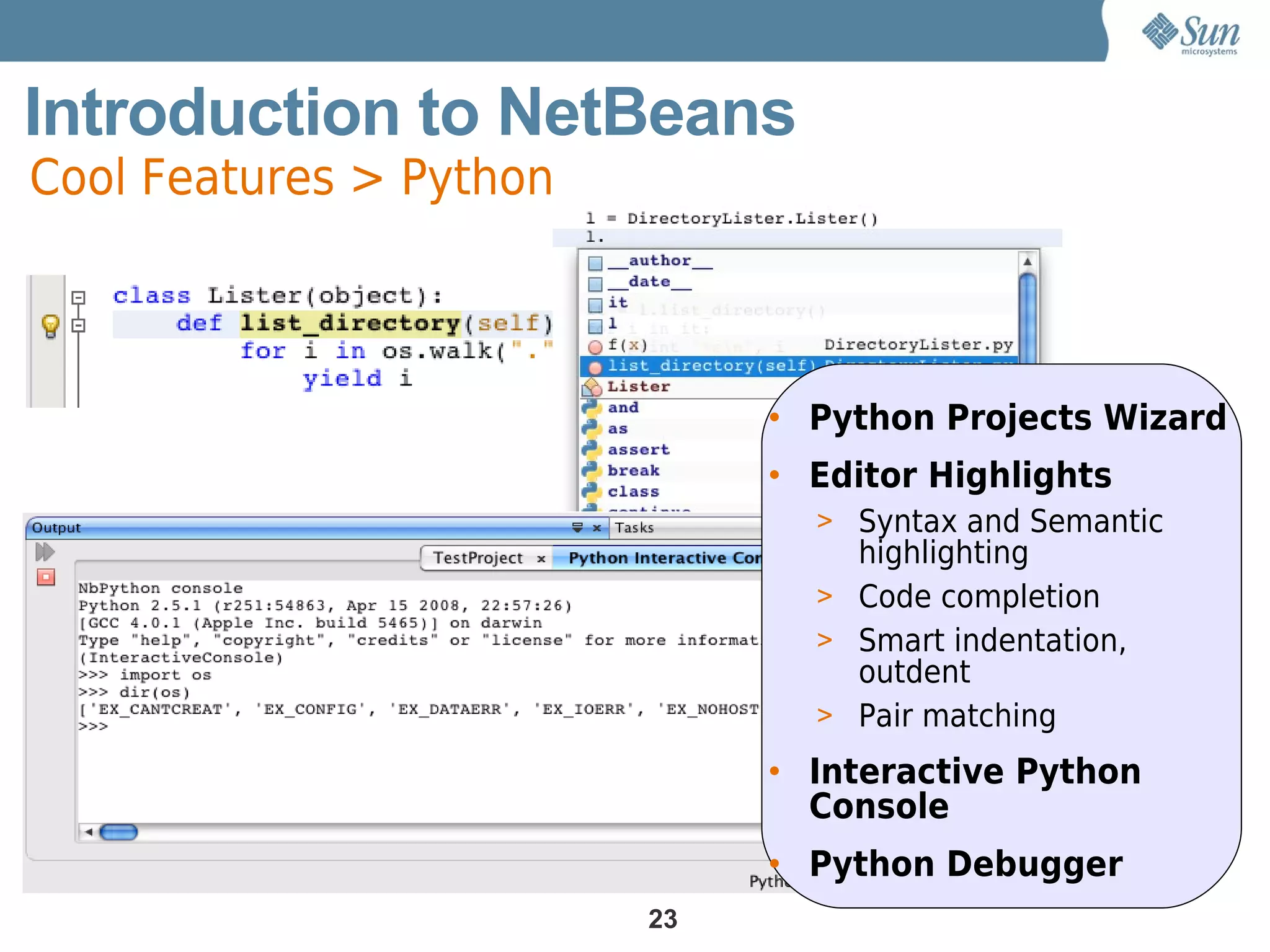 Introduction to NetBeans
Cool Features > Python



                              • Python Projects Wizard
                              • Editor Highlights
                                > Syntax and Semantic
                                  highlighting
                                > Code completion
                                > Smart indentation,
                                  outdent
                                > Pair matching

                              • Interactive Python
                                Console
                              • Python Debugger
                         23
 