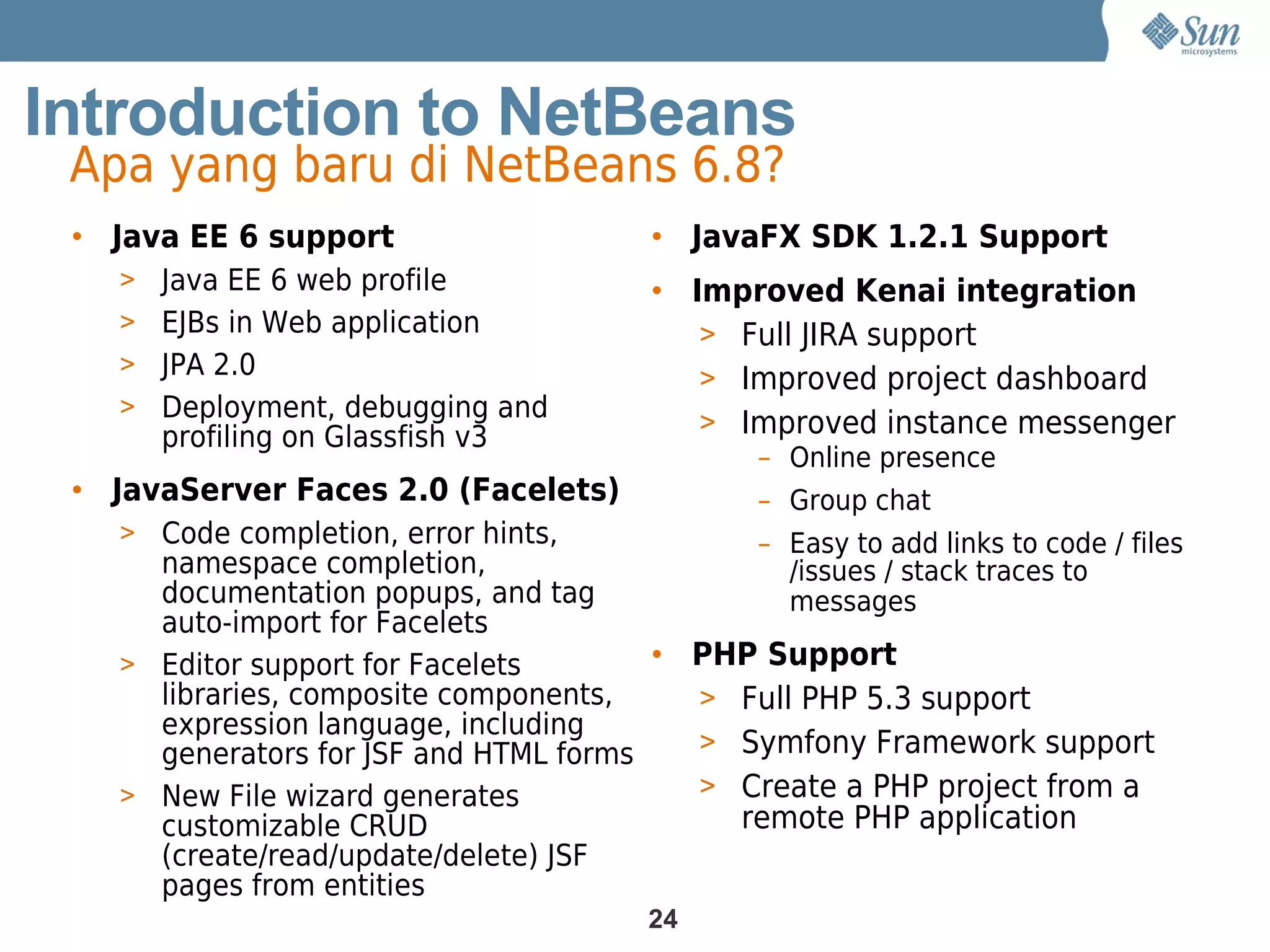 Introduction to NetBeans
 Apa yang baru di NetBeans 6.8?
 • Java EE 6 support                  • JavaFX SDK 1.2.1 Support
   > Java EE 6 web profile            • Improved Kenai integration
   > EJBs in Web application             > Full JIRA support
   > JPA 2.0
                                         > Improved project dashboard
   > Deployment, debugging and
                                         > Improved instance messenger
      profiling on Glassfish v3
                                             – Online presence
 • JavaServer Faces 2.0 (Facelets)           – Group chat
   > Code completion, error hints,           – Easy to add links to code / files
     namespace completion,                     /issues / stack traces to
     documentation popups, and tag             messages
     auto-import for Facelets
   > Editor support for Facelets       • PHP Support
     libraries, composite components,    > Full PHP 5.3 support
     expression language, including
     generators for JSF and HTML forms   > Symfony Framework support
   > New File wizard generates           > Create a PHP project from a
     customizable CRUD                     remote PHP application
     (create/read/update/delete) JSF
     pages from entities
                                      24
 