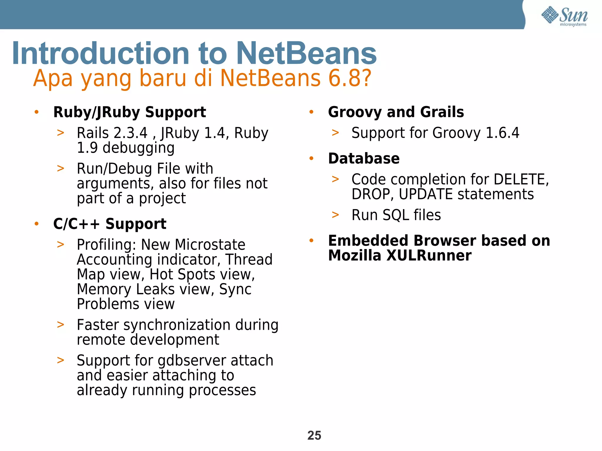 Introduction to NetBeans
 Apa yang baru di NetBeans 6.8?
 • Ruby/JRuby Support                • Groovy and Grails
   > Rails 2.3.4 , JRuby 1.4, Ruby     > Support for Groovy 1.6.4
     1.9 debugging
                                     • Database
   > Run/Debug File with
     arguments, also for files not     > Code completion for DELETE,
     part of a project                   DROP, UPDATE statements
                                       > Run SQL files
 • C/C++ Support
   > Profiling: New Microstate       • Embedded Browser based on
      Accounting indicator, Thread     Mozilla XULRunner
      Map view, Hot Spots view,
      Memory Leaks view, Sync
      Problems view
   > Faster synchronization during
      remote development
   > Support for gdbserver attach
      and easier attaching to
      already running processes

                                     25
 
