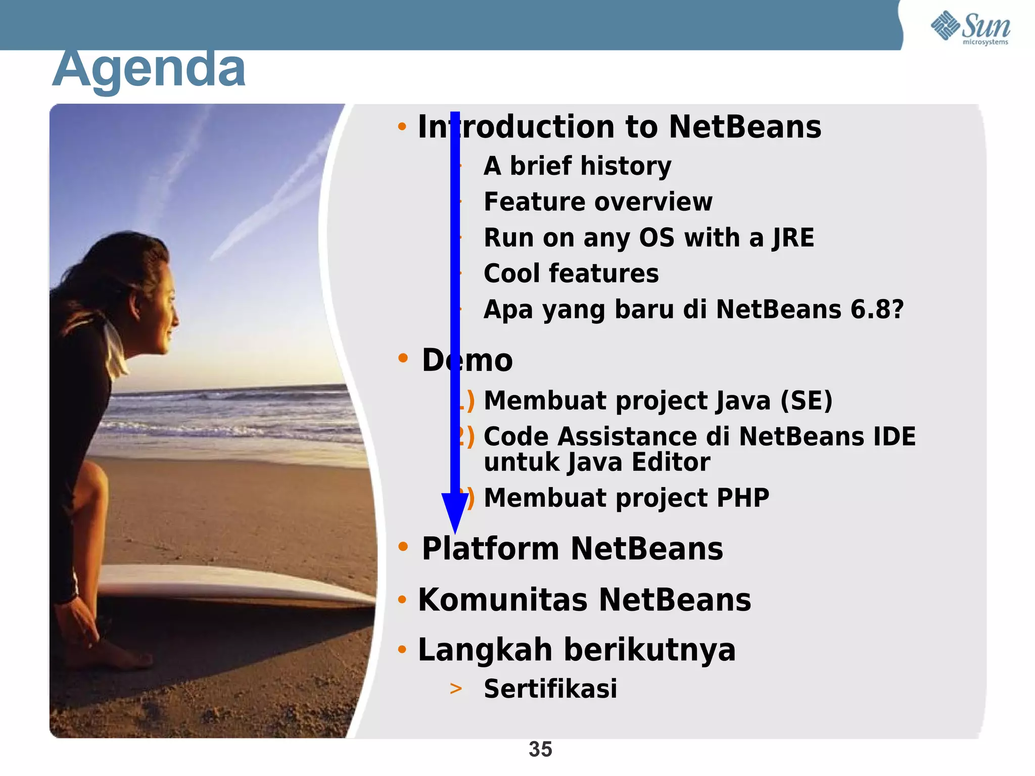 Agenda
         • Introduction to NetBeans
            > A brief history
            > Feature overview
            > Run on any OS with a JRE
            > Cool features
            > Apa yang baru di NetBeans 6.8?

         • Demo
            1) Membuat project Java (SE)
            2) Code Assistance di NetBeans IDE
               untuk Java Editor
            3) Membuat project PHP

         • Platform NetBeans
         • Komunitas NetBeans
         • Langkah berikutnya
            > Sertifikasi

                  35
 