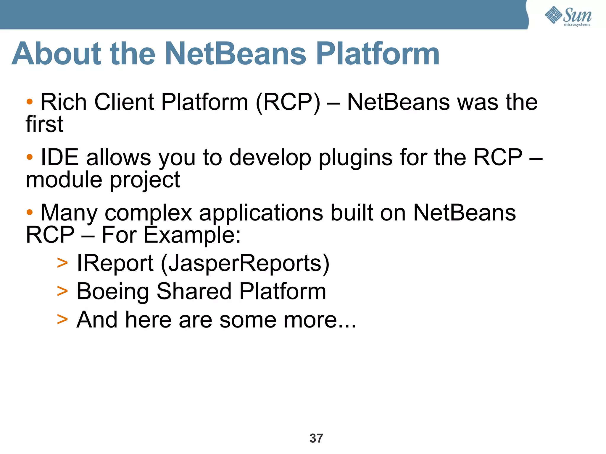 About the NetBeans Platform
• Rich Client Platform (RCP) – NetBeans was the
first
• IDE allows you to develop plugins for the RCP –
module project
• Many complex applications built on NetBeans
RCP – For Example:
    > IReport (JasperReports)
    > Boeing Shared Platform
    > And here are some more...




                          37
 