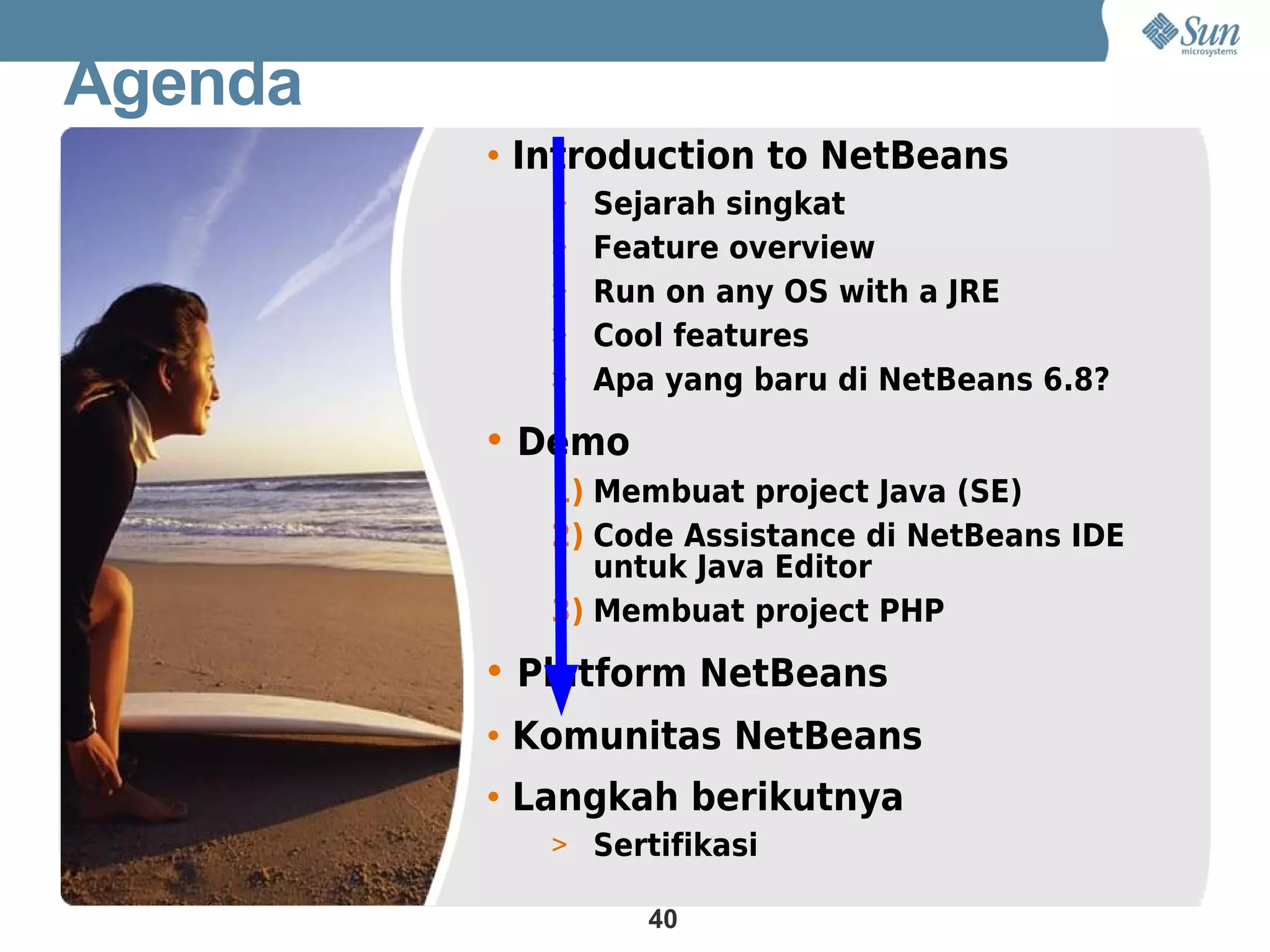 Agenda
         • Introduction to NetBeans
            > Sejarah singkat
            > Feature overview
            > Run on any OS with a JRE
            > Cool features
            > Apa yang baru di NetBeans 6.8?

         • Demo
            1) Membuat project Java (SE)
            2) Code Assistance di NetBeans IDE
               untuk Java Editor
            3) Membuat project PHP

         • Platform NetBeans
         • Komunitas NetBeans
         • Langkah berikutnya
            > Sertifikasi

                  40
 