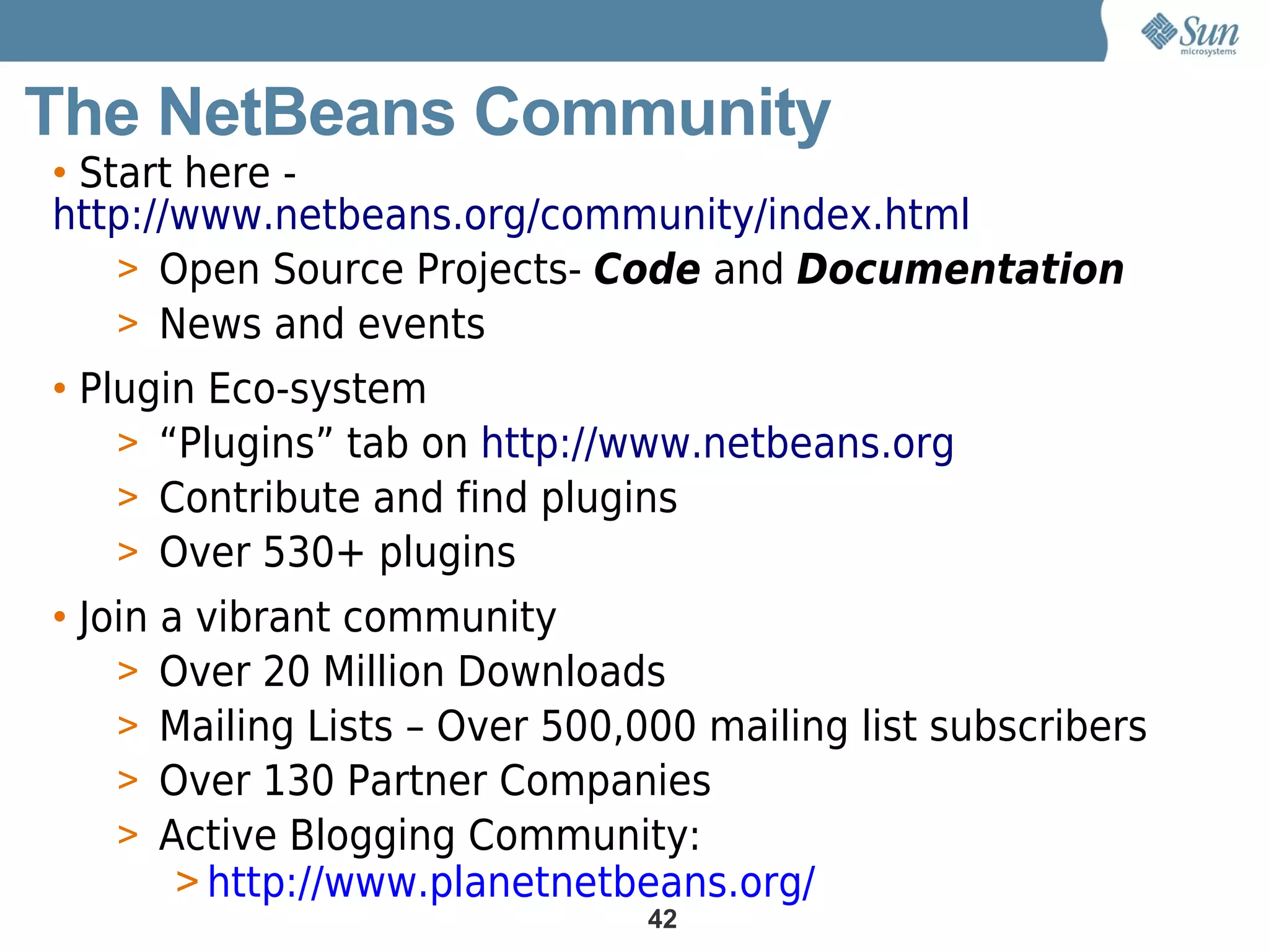 The NetBeans Community
• Start here -
http://www.netbeans.org/community/index.html
    > Open Source Projects- Code and Documentation
    > News and events
• Plugin Eco-system
    > “Plugins” tab on http://www.netbeans.org
    > Contribute and find plugins
    > Over 530+ plugins
• Join a vibrant community
    > Over 20 Million Downloads
    > Mailing Lists – Over 500,000 mailing list subscribers
    > Over 130 Partner Companies
    > Active Blogging Community:
        > http://www.planetnetbeans.org/
                                42
 