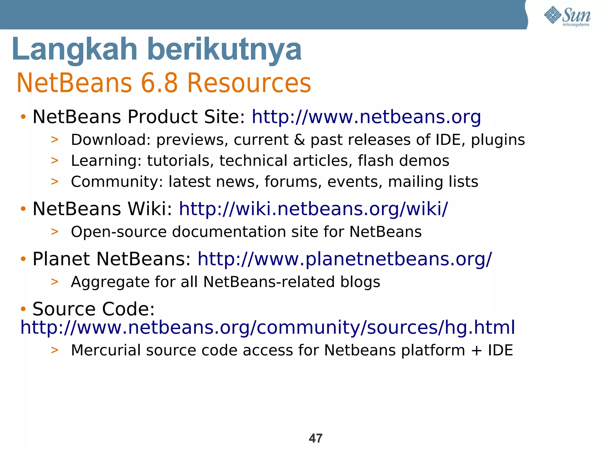 Langkah berikutnya
NetBeans 6.8 Resources
Get Product Site: http://www.netbeans.org
• NetBeans

Involved
   > Download: previews, current & past releases of IDE, plugins
   > Learning: tutorials, technical articles, flash demos
   > Community: latest news, forums, events, mailing lists

• NetBeans Wiki: http://wiki.netbeans.org/wiki/
   > Open-source documentation site for NetBeans

• Planet NetBeans: http://www.planetnetbeans.org/
   > Aggregate for all NetBeans-related blogs

• Source Code:
http://www.netbeans.org/community/sources/hg.html
   > Mercurial source code access for Netbeans platform + IDE




                                    47
 
