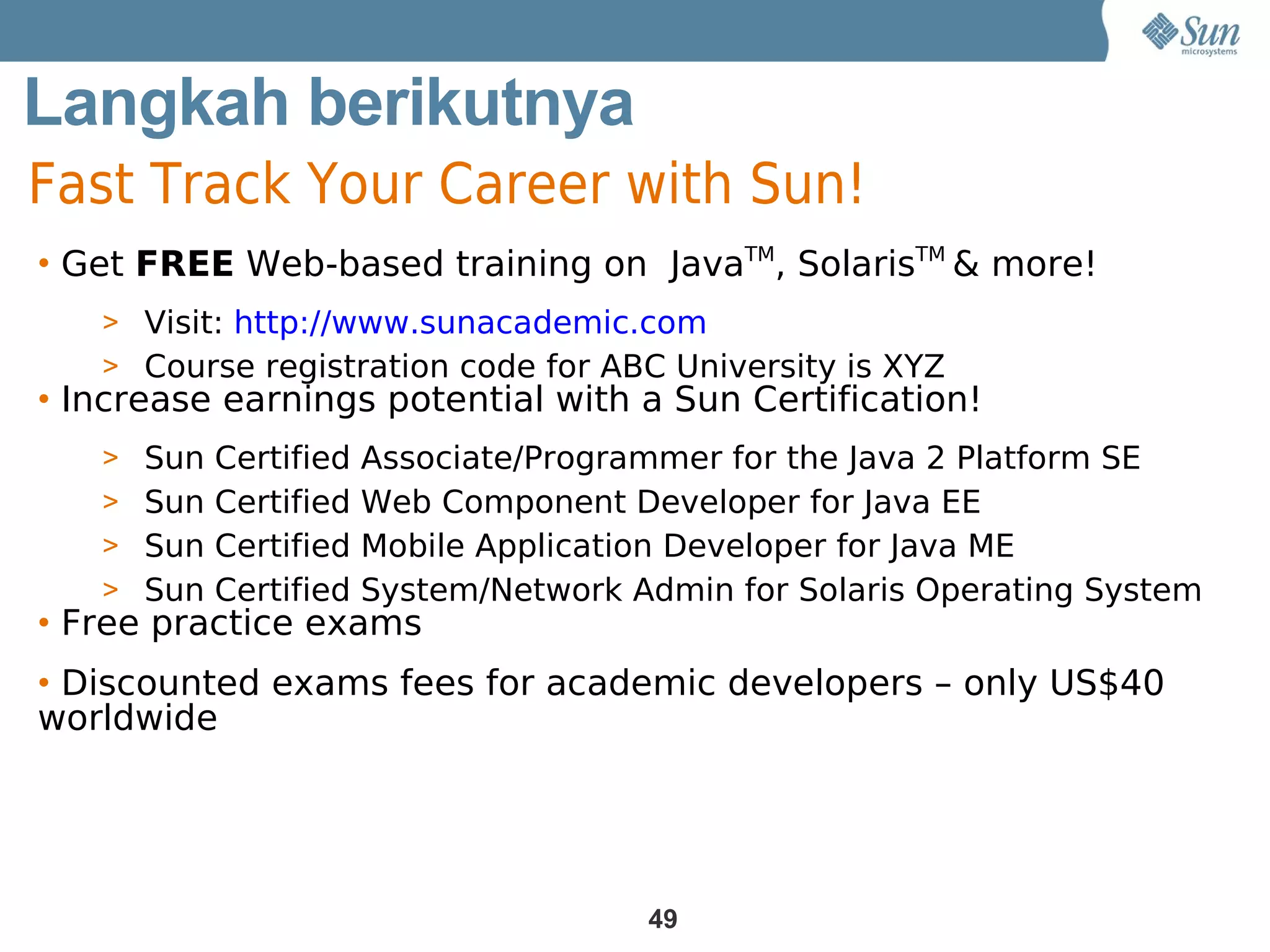 Langkah berikutnya
Fast Track Your Career with Sun!
• Get FREE Web-based training on JavaTM, SolarisTM & more!
   > Visit: http://www.sunacademic.com
   > Course registration code for ABC University is XYZ
• Increase earnings potential with a Sun Certification!
   > Sun Certified Associate/Programmer for the Java 2 Platform SE
   > Sun Certified Web Component Developer for Java EE
   > Sun Certified Mobile Application Developer for Java ME
   > Sun Certified System/Network Admin for Solaris Operating System
• Free practice exams
• Discounted exams fees for academic developers – only US$40
worldwide




                                    49
 