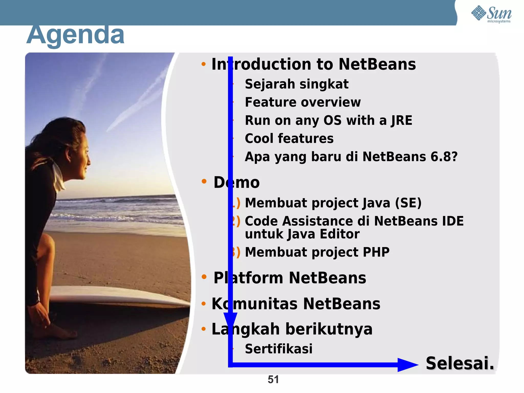 Agenda
         • Introduction to NetBeans
            > Sejarah singkat
            > Feature overview
            > Run on any OS with a JRE
            > Cool features
            > Apa yang baru di NetBeans 6.8?

         • Demo
            1) Membuat project Java (SE)
            2) Code Assistance di NetBeans IDE
               untuk Java Editor
            3) Membuat project PHP

         • Platform NetBeans
         • Komunitas NetBeans
         • Langkah berikutnya
            > Sertifikasi
                                         Selesai.
                  51
 