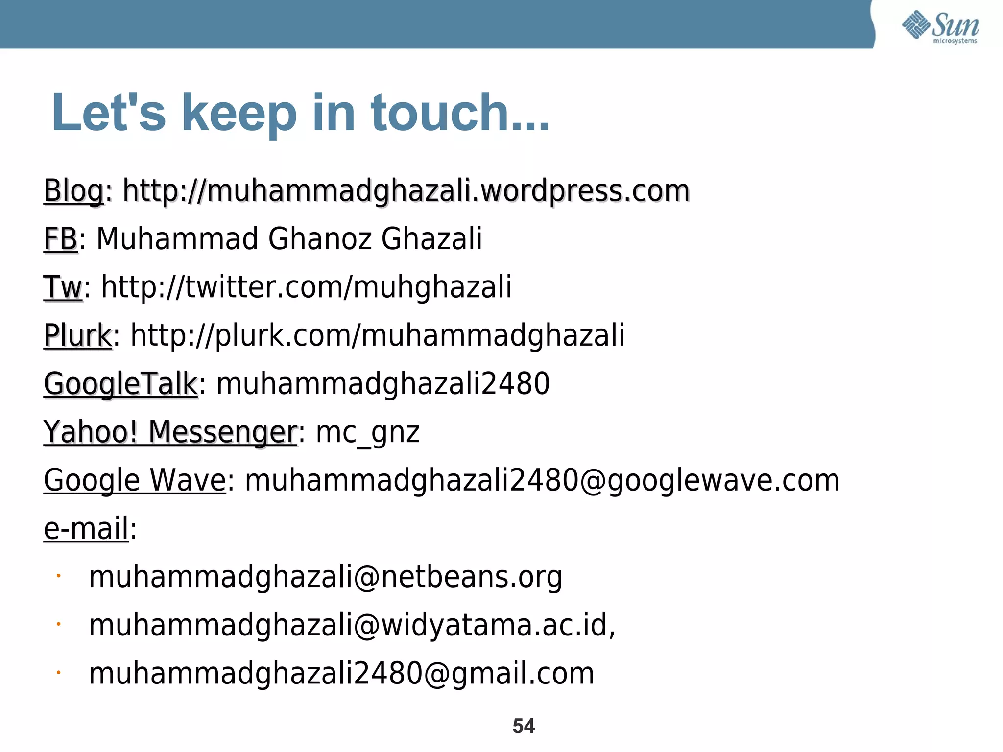 Let's keep in touch...
Blog: http://muhammadghazali.wordpress.com
FB: Muhammad Ghanoz Ghazali
FB
Tw: http://twitter.com/muhghazali
Tw
Plurk: http://plurk.com/muhammadghazali
Plurk
GoogleTalk: muhammadghazali2480
GoogleTalk
Yahoo! Messenger: mc_gnz
       Messenger
Google Wave: muhammadghazali2480@googlewave.com
e-mail:
•   muhammadghazali@netbeans.org
•   muhammadghazali@widyatama.ac.id,
•   muhammadghazali2480@gmail.com
                                54
 
