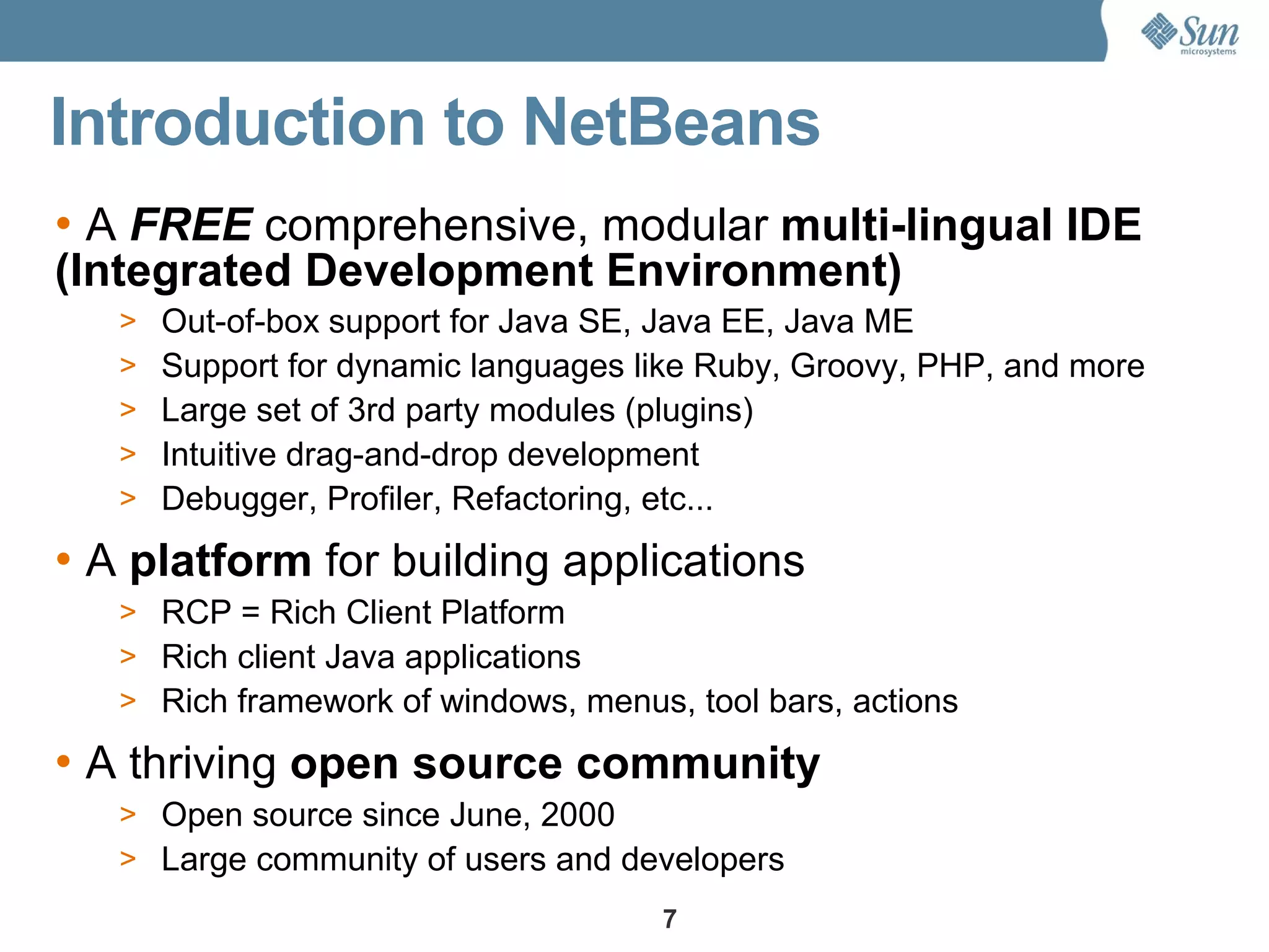 Introduction to NetBeans
• A FREE comprehensive, modular multi-lingual IDE
(Integrated Development Environment)
   >   Out-of-box support for Java SE, Java EE, Java ME
   >   Support for dynamic languages like Ruby, Groovy, PHP, and more
   >   Large set of 3rd party modules (plugins)
   >   Intuitive drag-and-drop development
   >   Debugger, Profiler, Refactoring, etc...
• A platform for building applications
   > RCP = Rich Client Platform
   > Rich client Java applications
   > Rich framework of windows, menus, tool bars, actions

• A thriving open source community
   > Open source since June, 2000
   > Large community of users and developers
                                      7
 