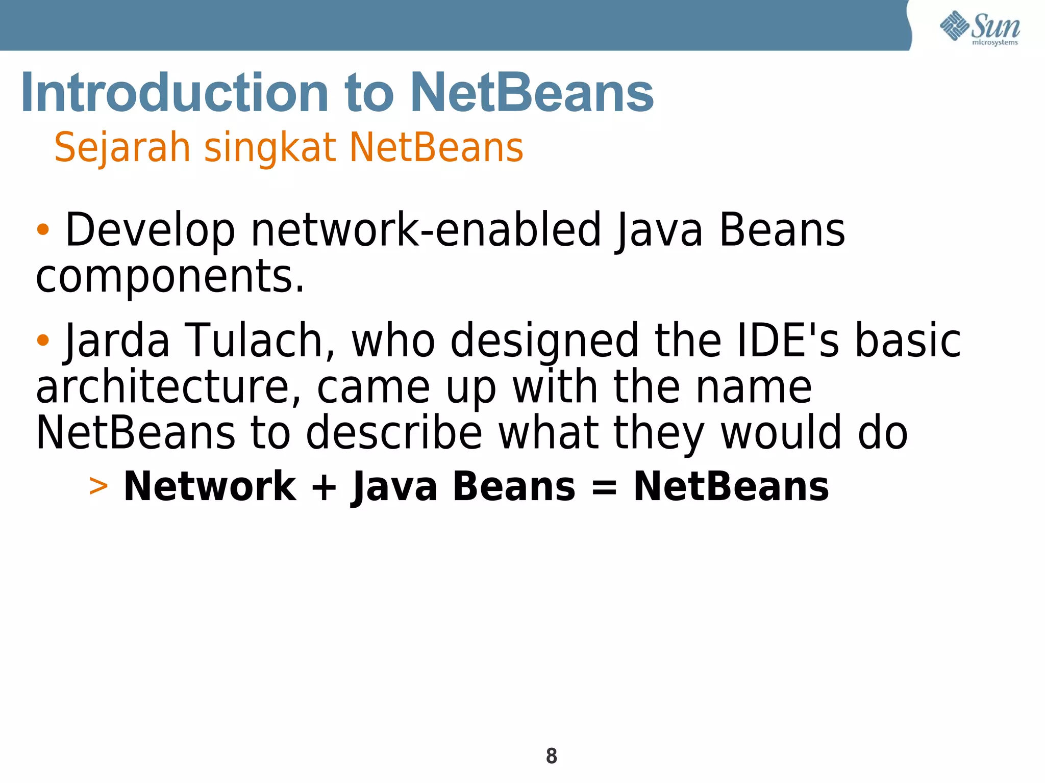Introduction to NetBeans
 Sejarah singkat NetBeans

• Develop network-enabled Java Beans
components.
• Jarda Tulach, who designed the IDE's basic
architecture, came up with the name
NetBeans to describe what they would do
  > Network + Java Beans = NetBeans




                            8
 