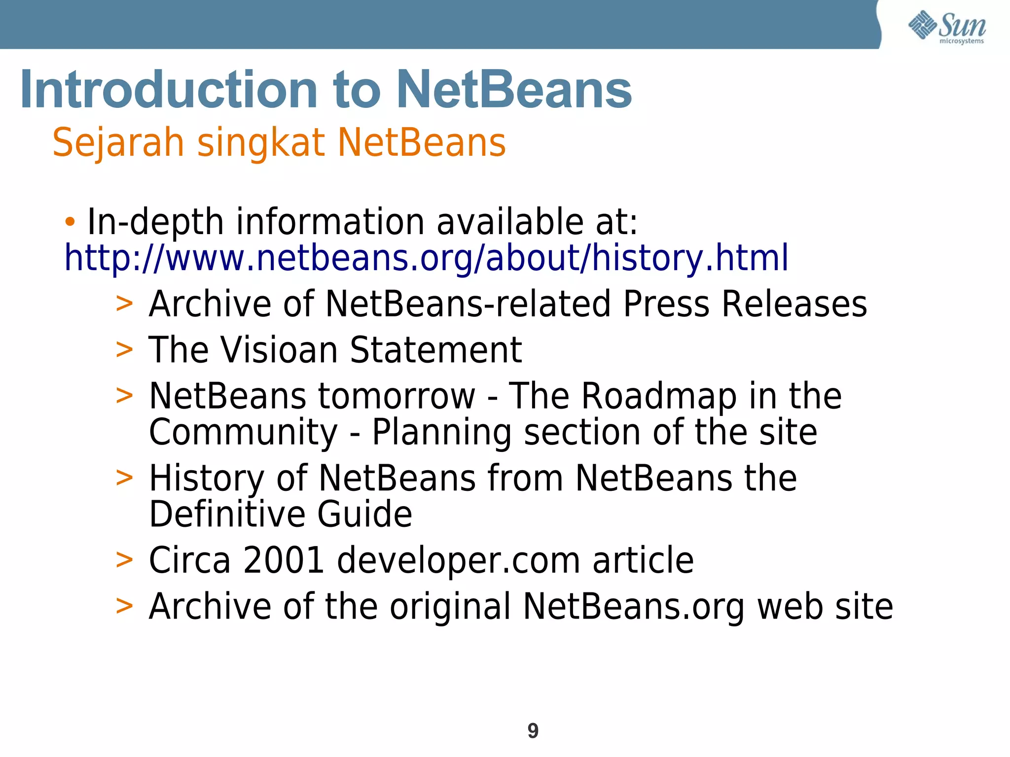 Introduction to NetBeans
 Sejarah singkat NetBeans
 • In-depth information available at:
 http://www.netbeans.org/about/history.html
     > Archive of NetBeans-related Press Releases
     > The Visioan Statement
     > NetBeans tomorrow - The Roadmap in the
       Community - Planning section of the site
     > History of NetBeans from NetBeans the
       Definitive Guide
     > Circa 2001 developer.com article
     > Archive of the original NetBeans.org web site


                             9
 