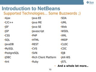 Introduction to NetBeans
Supported Technologies... Some Buzzwords ;)
•Ajax          •Java EE                •SOA
•C/C++         •Java ME                •UML
•JSF           •Java SE                •Web
•JSP           •Javascript             •WSDL
•CSS           •PHP                    •XML
•SQL           •HTML                   •MIDP
•JavaDB        •REST                   •CLDC
•MySQL         •CVS                    •CDC
•PostgreSQL    •SVN                    •EJB
•JDBC          •Rich Client Platform   •JAX-WS
•Ant           •Ruby                   •JSTL
                                  • And a whole lot more..
                             13
 