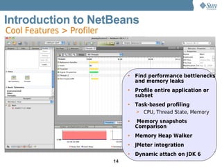 Introduction to NetBeans
Cool Features > Profiler




                                •   Find performance bottlenecks
                                    and memory leaks
                                •   Profile entire application or
                                    subset
                                •   Task-based profiling
                                    > CPU, Thread State, Memory
                                •   Memory snapshots
                                    Comparison
                                •   Memory Heap Walker
                                •   JMeter integration
                                •   Dynamic attach on JDK 6
                           14
 