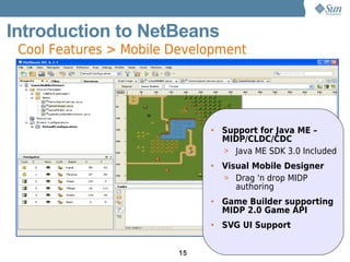 Introduction to NetBeans
 Cool Features > Mobile Development




                             • Support for Java ME –
                               MIDP/CLDC/CDC
                               > Java ME SDK 3.0 Included
                             • Visual Mobile Designer
                               > Drag 'n drop MIDP
                                  authoring
                             • Game Builder supporting
                               MIDP 2.0 Game API
                             • SVG UI Support


                        15
 