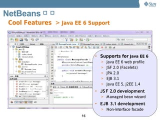 NetBeans 简 介
 Cool Features > Java EE 6 Support




                             • Supports for Java EE 6
                               > Java EE 6 web profile
                               > JSF 2.0 (Facelets)
                               > JPA 2.0
                               > EJB 3.1
                               > Java EE 5, J2EE 1.4

                             • JS F 2.0 development
                               > M anaged bean wizard
                             • EJB 3.1 development
                               > Non-interface facade
                        16
 