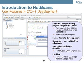 Introduction to NetBeans
Cool Features > C/C++ Development


                             •   Full Edit-Compile-Debug
                                 project support and editor
                                 > Code completion, folding,
                                     syntax highlighting, error
                                     highlighting
                                 > Makefile wizard/import

                             •   Faster Remote Development
                             •   Debugger – easy attach to
                                 gdbserver
                             •   Supports a variety of
                                 compilers
                                  > Sun Studio, GNU, Cygwin, etc.

                             •   Profiling
                                 > Thread Details, I/O usage,
                                    Memory usage views
                        17
 