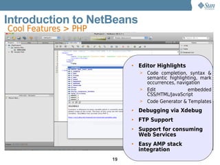 Introduction to NetBeans
Cool Features > PHP



                           • Editor Highlights
                             > Code completion, syntax &
                               semantic highlighting, mark
                               occurrences, navigation
                             > Edit              embedded
                               CSS/HTML/JavaScript
                             > Code Generator & Templates

                           • Debugging via Xdebug
                           • FTP Support
                           • Support for consuming
                             Web Services
                           • Easy AMP stack
                             integration
                      19
 