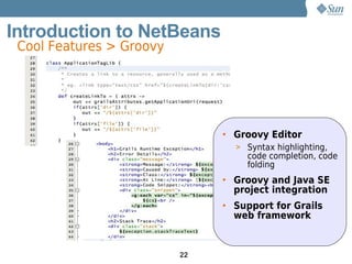 Introduction to NetBeans
 Cool Features > Groovy




                               • Groovy Editor
                                 > Syntax highlighting,
                                   code completion, code
                                   folding
                               • Groovy and Java SE
                                 project integration
                               • Support for Grails
                                 web framework


                          22
 