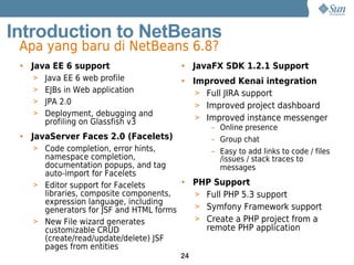 Introduction to NetBeans
 Apa yang baru di NetBeans 6.8?
 • Java EE 6 support                  • JavaFX SDK 1.2.1 Support
   > Java EE 6 web profile            • Improved Kenai integration
   > EJBs in Web application             > Full JIRA support
   > JPA 2.0
                                         > Improved project dashboard
   > Deployment, debugging and
                                         > Improved instance messenger
      profiling on Glassfish v3
                                             – Online presence
 • JavaServer Faces 2.0 (Facelets)           – Group chat
   > Code completion, error hints,           – Easy to add links to code / files
     namespace completion,                     /issues / stack traces to
     documentation popups, and tag             messages
     auto-import for Facelets
   > Editor support for Facelets       • PHP Support
     libraries, composite components,    > Full PHP 5.3 support
     expression language, including
     generators for JSF and HTML forms   > Symfony Framework support
   > New File wizard generates           > Create a PHP project from a
     customizable CRUD                     remote PHP application
     (create/read/update/delete) JSF
     pages from entities
                                      24
 