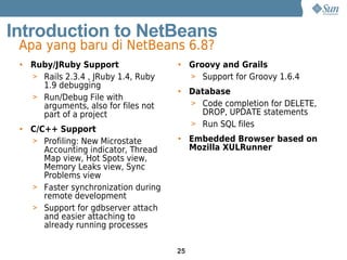 Introduction to NetBeans
 Apa yang baru di NetBeans 6.8?
 • Ruby/JRuby Support                • Groovy and Grails
   > Rails 2.3.4 , JRuby 1.4, Ruby     > Support for Groovy 1.6.4
     1.9 debugging
                                     • Database
   > Run/Debug File with
     arguments, also for files not     > Code completion for DELETE,
     part of a project                   DROP, UPDATE statements
                                       > Run SQL files
 • C/C++ Support
   > Profiling: New Microstate       • Embedded Browser based on
      Accounting indicator, Thread     Mozilla XULRunner
      Map view, Hot Spots view,
      Memory Leaks view, Sync
      Problems view
   > Faster synchronization during
      remote development
   > Support for gdbserver attach
      and easier attaching to
      already running processes

                                     25
 