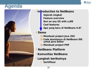 Agenda
         • Introduction to NetBeans
            > Sejarah singkat
            > Feature overview
            > Run on any OS with a JRE
            > Cool features
            > Apa yang baru di NetBeans 6.8?

         • Demo
            1) Membuat project Java (SE)
            2) Code Assistance di NetBeans IDE
               untuk Java Editor
            3) Membuat project PHP

         • NetBeans Platform
         • Komunitas NetBeans
         • Langkah berikutnya
            > Sertifikasi

                  27
 
