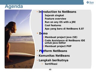 Agenda
         • Introduction to NetBeans
            > Sejarah singkat
            > Feature overview
            > Run on any OS with a JRE
            > Cool features
            > Apa yang baru di NetBeans 6.8?

         • Demo
            1) Membuat project Java (SE)
            2) Code Assistance di NetBeans IDE
               untuk Java Editor
            3) Membuat project PHP

         • Platform NetBeans
         • Komunitas NetBeans
         • Langkah berikutnya
            > Sertifikasi

                  40
 