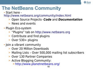 The NetBeans Community
• Start here -
http://www.netbeans.org/community/index.html
    > Open Source Projects- Code and Documentation
    > News and events
• Plugin Eco-system
    > “Plugins” tab on http://www.netbeans.org
    > Contribute and find plugins
    > Over 530+ plugins
• Join a vibrant community
    > Over 20 Million Downloads
    > Mailing Lists – Over 500,000 mailing list subscribers
    > Over 130 Partner Companies
    > Active Blogging Community:
        > http://www.planetnetbeans.org/
                                42
 