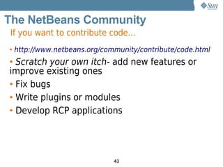 The NetBeans Community
If you want to contribute code...
• http://www.netbeans.org/community/contribute/code.html
• Scratch your own itch- add new features or
improve existing ones
• Fix bugs
• Write plugins or modules
• Develop RCP applications




                             43
 