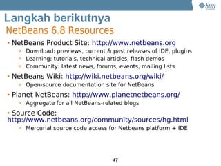 Langkah berikutnya
NetBeans 6.8 Resources
Get Product Site: http://www.netbeans.org
• NetBeans

Involved
   > Download: previews, current & past releases of IDE, plugins
   > Learning: tutorials, technical articles, flash demos
   > Community: latest news, forums, events, mailing lists

• NetBeans Wiki: http://wiki.netbeans.org/wiki/
   > Open-source documentation site for NetBeans

• Planet NetBeans: http://www.planetnetbeans.org/
   > Aggregate for all NetBeans-related blogs

• Source Code:
http://www.netbeans.org/community/sources/hg.html
   > Mercurial source code access for Netbeans platform + IDE




                                    47
 