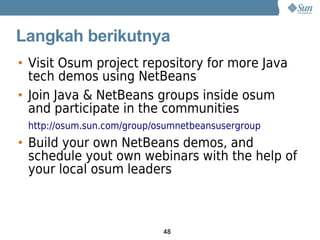 Langkah berikutnya
• Visit Osum project repository for more Java
  tech demos using NetBeans
• Join Java & NetBeans groups inside osum
  and participate in the communities
 http://osum.sun.com/group/osumnetbeansusergroup
• Build your own NetBeans demos, and
  schedule yout own webinars with the help of
  your local osum leaders



                            48
 