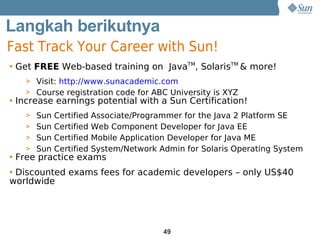 Langkah berikutnya
Fast Track Your Career with Sun!
• Get FREE Web-based training on JavaTM, SolarisTM & more!
   > Visit: http://www.sunacademic.com
   > Course registration code for ABC University is XYZ
• Increase earnings potential with a Sun Certification!
   > Sun Certified Associate/Programmer for the Java 2 Platform SE
   > Sun Certified Web Component Developer for Java EE
   > Sun Certified Mobile Application Developer for Java ME
   > Sun Certified System/Network Admin for Solaris Operating System
• Free practice exams
• Discounted exams fees for academic developers – only US$40
worldwide




                                    49
 