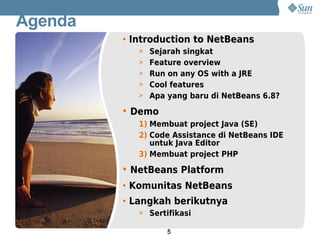 Agenda
         • Introduction to NetBeans
            > Sejarah singkat
            > Feature overview
            > Run on any OS with a JRE
            > Cool features
            > Apa yang baru di NetBeans 6.8?

         • Demo
            1) Membuat project Java (SE)
            2) Code Assistance di NetBeans IDE
               untuk Java Editor
            3) Membuat project PHP

         • NetBeans Platform
         • Komunitas NetBeans
         • Langkah berikutnya
            > Sertifikasi

                   5
 