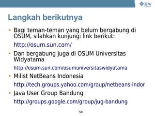Langkah berikutnya
• Bagi teman-teman yang belum bergabung di
  OSUM, silahkan kunjungi link berikut:
  http://osum.sun.com/
• Dan bergabung juga di OSUM Universitas
  Widyatama
 http://osum.sun.com/osumuniversitaswidyatama
• Milist NetBeans Indonesia
 http://tech.groups.yahoo.com/group/netbeans-indonesia
• Java User Group Bandung
 http://groups.google.com/group/jug-bandung
                          50
 
