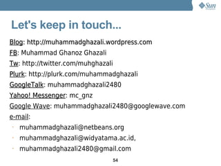 Let's keep in touch...
Blog: http://muhammadghazali.wordpress.com
FB: Muhammad Ghanoz Ghazali
FB
Tw: http://twitter.com/muhghazali
Tw
Plurk: http://plurk.com/muhammadghazali
Plurk
GoogleTalk: muhammadghazali2480
GoogleTalk
Yahoo! Messenger: mc_gnz
       Messenger
Google Wave: muhammadghazali2480@googlewave.com
e-mail:
•   muhammadghazali@netbeans.org
•   muhammadghazali@widyatama.ac.id,
•   muhammadghazali2480@gmail.com
                                54
 