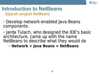Introduction to NetBeans
 Sejarah singkat NetBeans

• Develop network-enabled Java Beans
components.
• Jarda Tulach, who designed the IDE's basic
architecture, came up with the name
NetBeans to describe what they would do
  > Network + Java Beans = NetBeans




                            8
 