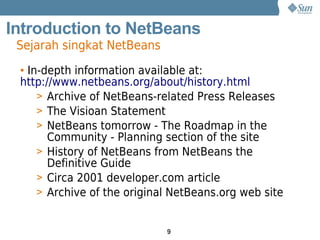 Introduction to NetBeans
 Sejarah singkat NetBeans
 • In-depth information available at:
 http://www.netbeans.org/about/history.html
     > Archive of NetBeans-related Press Releases
     > The Visioan Statement
     > NetBeans tomorrow - The Roadmap in the
       Community - Planning section of the site
     > History of NetBeans from NetBeans the
       Definitive Guide
     > Circa 2001 developer.com article
     > Archive of the original NetBeans.org web site


                             9
 
