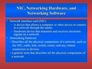 NIC, Networking Hardware, andNIC, Networking Hardware, and
Networking SoftwareNetworking Software
• Network interface card (NIC)
– A device that allows a computer or other device to connect
to a network through the media
– Hardware device that transmits and receives electronic
signals on a network
• Networking hardware
- Describes all the physical components of a network, such as
the NIC, cable, hub, switch, router, and any related
connectors or devices
- a generic term that describes all the physical components of
a network
 