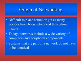 Origin of NetworkingOrigin of Networking
• Difficult to place actual origin as many
devices have been networked throughout
history
• Today, networks include a wide variety of
computers and peripheral components
• Systems that are part of a network do not have
to be identical
 