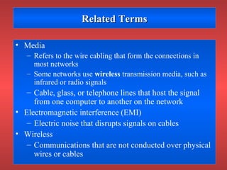Related TermsRelated Terms
• Media
– Refers to the wire cabling that form the connections in
most networks
– Some networks use wireless transmission media, such as
infrared or radio signals
– Cable, glass, or telephone lines that host the signal
from one computer to another on the network
• Electromagnetic interference (EMI)
– Electric noise that disrupts signals on cables
• Wireless
– Communications that are not conducted over physical
wires or cables
 