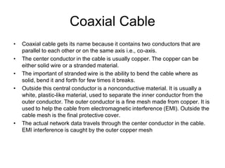 Coaxial Cable
• Coaxial cable gets its name because it contains two conductors that are
parallel to each other or on the same axis i.e., co-axis.
• The center conductor in the cable is usually copper. The copper can be
either solid wire or a stranded material.
• The important of stranded wire is the ability to bend the cable where as
solid, bend it and forth for few times it breaks.
• Outside this central conductor is a nonconductive material. It is usually a
white, plastic-like material, used to separate the inner conductor from the
outer conductor. The outer conductor is a fine mesh made from copper. It is
used to help the cable from electromagnetic interference (EMI). Outside the
cable mesh is the final protective cover.
• The actual network data travels through the center conductor in the cable.
EMI interference is caught by the outer copper mesh
 