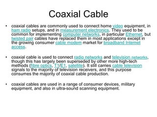 Coaxial Cable
• coaxial cables are commonly used to connect home video equipment, in
ham radio setups, and in measurement electronics. They used to be
common for implementing computer networks, in particular Ethernet, but
twisted pair cables have replaced them in most applications except in
the growing consumer cable modem market for broadband Internet
access.
• coaxial cable is used to connect radio networks and television networks,
though this has largely been superseded by other more high-tech
methods (fibre optics, T1/E1, satellite). It still carries cable television
signals to the majority of television receivers, and this purpose
consumes the majority of coaxial cable production.
• coaxial cables are used in a range of consumer devices, military
equipment, and also in ultra-sound scanning equipment.
 