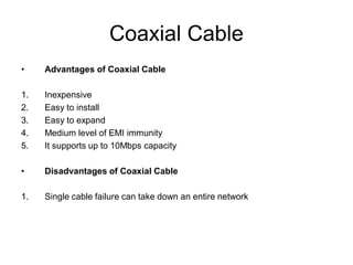 Coaxial Cable
• Advantages of Coaxial Cable
1. Inexpensive
2. Easy to install
3. Easy to expand
4. Medium level of EMI immunity
5. It supports up to 10Mbps capacity
• Disadvantages of Coaxial Cable
1. Single cable failure can take down an entire network
 