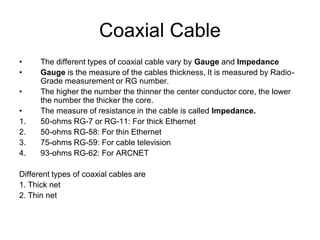 Coaxial Cable
• The different types of coaxial cable vary by Gauge and Impedance
• Gauge is the measure of the cables thickness, It is measured by Radio-
Grade measurement or RG number.
• The higher the number the thinner the center conductor core, the lower
the number the thicker the core.
• The measure of resistance in the cable is called Impedance.
1. 50-ohms RG-7 or RG-11: For thick Ethernet
2. 50-ohms RG-58: For thin Ethernet
3. 75-ohms RG-59: For cable television
4. 93-ohms RG-62: For ARCNET
Different types of coaxial cables are
1. Thick net
2. Thin net
 