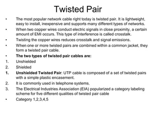 Twisted Pair
• The most popular network cable right today is twisted pair. It is lightweight,
easy to install, inexpensive and supports many different types of networks.
• When two copper wires conduct electric signals in close proximity, a certain
amount of EMI occurs. This type of interference is called crosstalk.
• Twisting the copper wires reduces crosstalk and signal emissions.
• When one or more twisted pairs are combined within a common jacket, they
form a twisted pair cable.
• The two types of twisted pair cables are:
1. Unshielded
2. Shielded
1. Unshielded Twisted Pair: UTP cable is composed of a set of twisted pairs
with a simple plastic encasement.
2. It is commonly used in telephone systems.
3. The Electrical Industries Association (EIA) popularized a category labeling
scheme for five different qualities of twisted pair cable
• Category 1,2,3,4,5
 