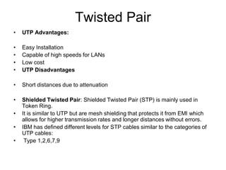 Twisted Pair
• UTP Advantages:
• Easy Installation
• Capable of high speeds for LANs
• Low cost
• UTP Disadvantages
• Short distances due to attenuation
• Shielded Twisted Pair: Shielded Twisted Pair (STP) is mainly used in
Token Ring.
• It is similar to UTP but are mesh shielding that protects it from EMI which
allows for higher transmission rates and longer distances without errors.
• IBM has defined different levels for STP cables similar to the categories of
UTP cables:
• Type 1,2,6,7,9
 