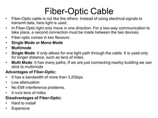 Fiber-Optic Cable
• Fiber-Optic cable is not like the others. Instead of using electrical signals to
transmit data, here light is used.
• In Fiber-Optic light only move in one direction. For a two-way communication to
take place, a second connection must be made between the two devices.
• Fiber optic comes in two flavours:
• Single Mode or Mono Mode
• Multimode
• Single Mode: It only allows for one light path through the cable. It is used only
for longer distance, such as tens of miles.
• Multi Mode: It has many paths, If we are just connecting nearby building we can
stick to multimode
Advantages of Fiber-Optic:
• It has a bandwidth of more than 3.2Gbps
• Low attenuation
• No EMI interference problems.
• It runs tens of miles
Disadvantages of Fiber-Optic:
• Hard to install
• Expensive
 