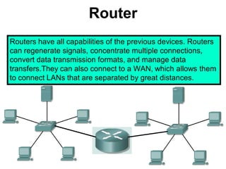 Router
Routers have all capabilities of the previous devices. Routers
can regenerate signals, concentrate multiple connections,
convert data transmission formats, and manage data
transfers.They can also connect to a WAN, which allows them
to connect LANs that are separated by great distances.
 