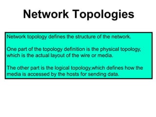 Network Topologies
Network topology defines the structure of the network.
One part of the topology definition is the physical topology,
which is the actual layout of the wire or media.
The other part is the logical topology,which defines how the
media is accessed by the hosts for sending data.
 